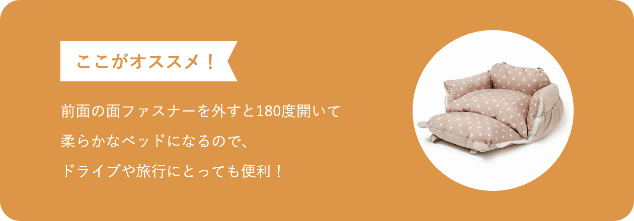 前面の面ファスナーを外すと180度開いて柔らかなベッドになるので、ドライブや旅行にとっても便利！